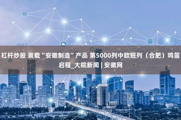 杠杆炒股 装载“安徽制造”产品 第5000列中欧班列（合肥）鸣笛启程_大皖新闻 | 安徽网