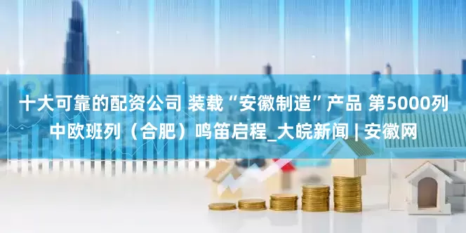 十大可靠的配资公司 装载“安徽制造”产品 第5000列中欧班列（合肥）鸣笛启程_大皖新闻 | 安徽网