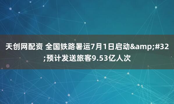 天创网配资 全国铁路暑运7月1日启动&#32;预计发送旅客9.53亿人次