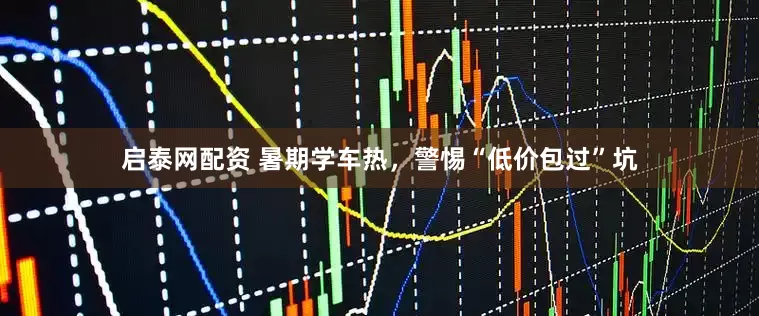 启泰网配资 暑期学车热，警惕“低价包过”坑
