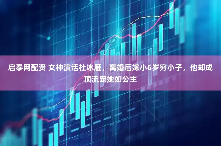 启泰网配资 女神演活杜冰雁，离婚后嫁小6岁穷小子，他却成顶流宠她如公主