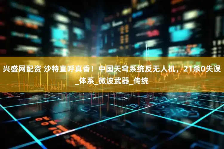 兴盛网配资 沙特直呼真香！中国天穹系统反无人机，21杀0失误_体系_微波武器_传统