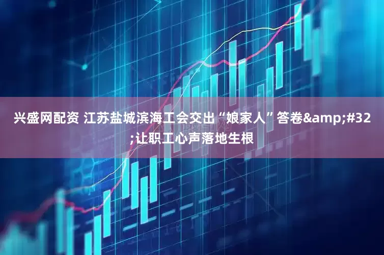兴盛网配资 江苏盐城滨海工会交出“娘家人”答卷&#32;让职工心声落地生根