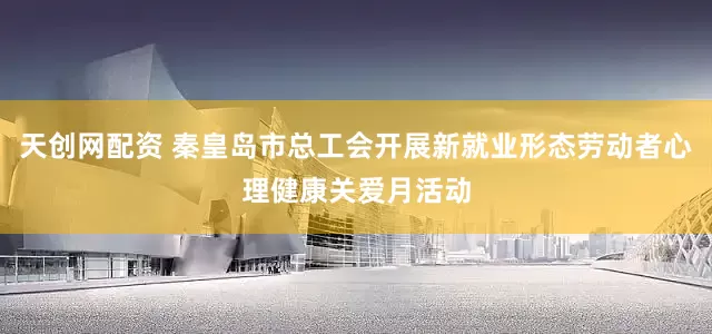 天创网配资 秦皇岛市总工会开展新就业形态劳动者心理健康关爱月活动