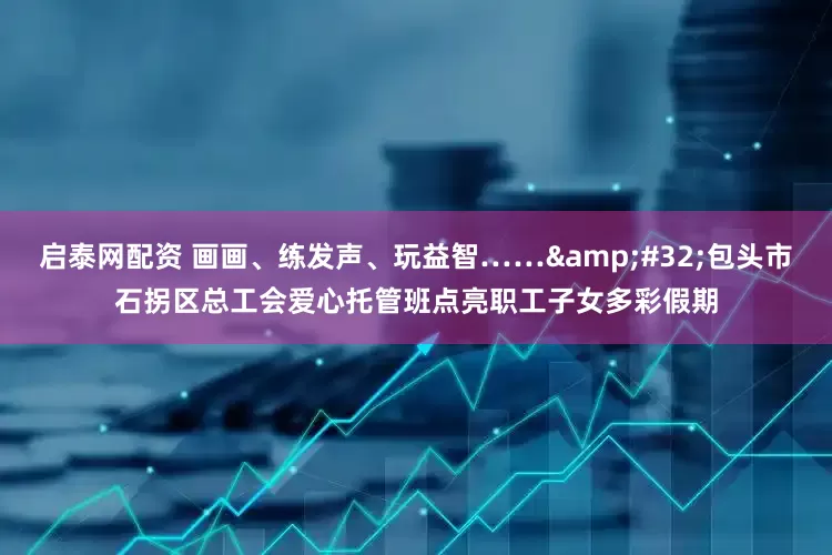 启泰网配资 画画、练发声、玩益智……&#32;包头市石拐区总工会爱心托管班点亮职工子女多彩假期