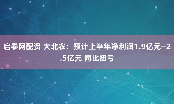 启泰网配资 大北农：预计上半年净利润1.9亿元—2.5亿元 同比扭亏