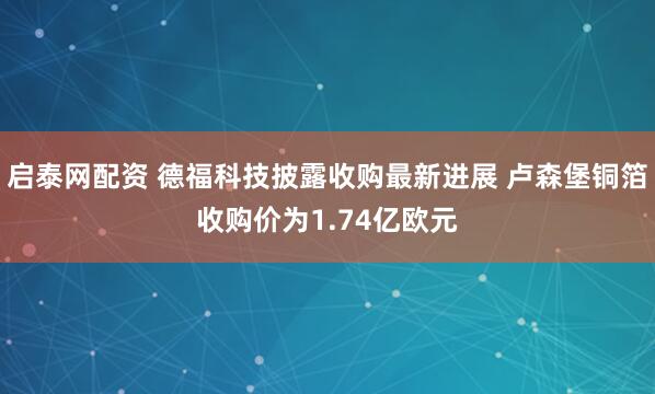 启泰网配资 德福科技披露收购最新进展 卢森堡铜箔收购价为1.74亿欧元