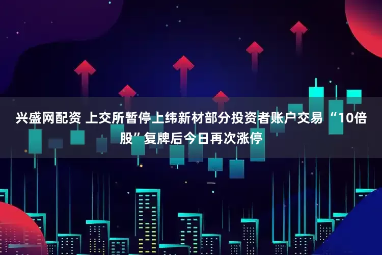 兴盛网配资 上交所暂停上纬新材部分投资者账户交易 “10倍股”复牌后今日再次涨停