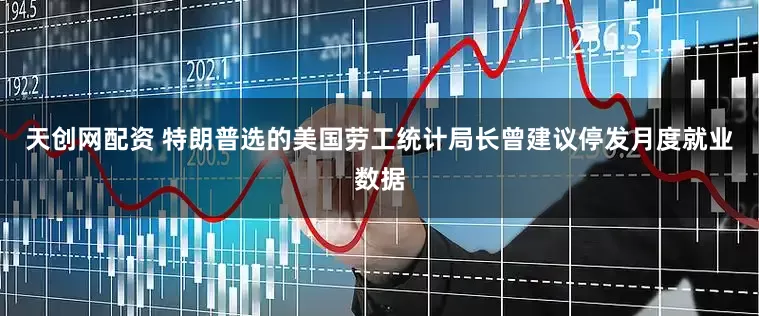 天创网配资 特朗普选的美国劳工统计局长曾建议停发月度就业数据