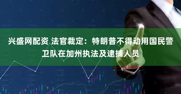兴盛网配资 法官裁定：特朗普不得动用国民警卫队在加州执法及逮捕人员
