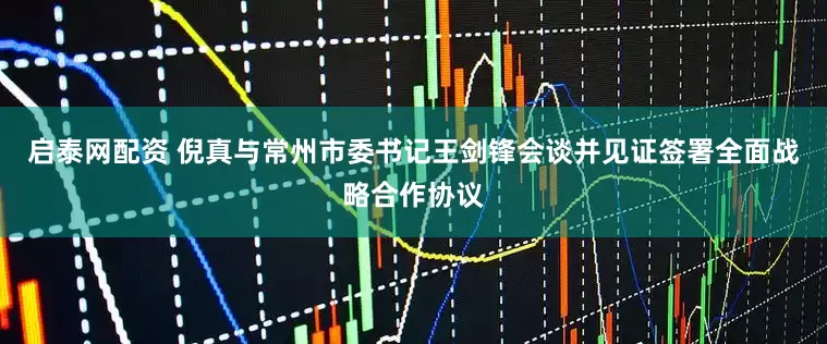 启泰网配资 倪真与常州市委书记王剑锋会谈并见证签署全面战略合作协议