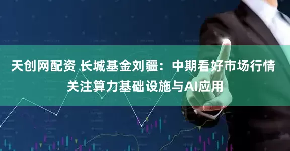 天创网配资 长城基金刘疆：中期看好市场行情 关注算力基础设施与AI应用
