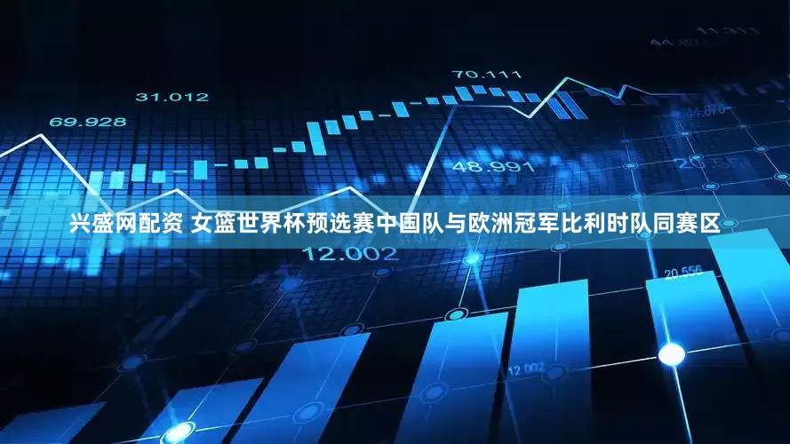 兴盛网配资 女篮世界杯预选赛中国队与欧洲冠军比利时队同赛区