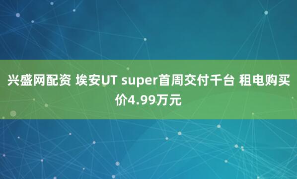 兴盛网配资 埃安UT super首周交付千台 租电购买价4.99万元