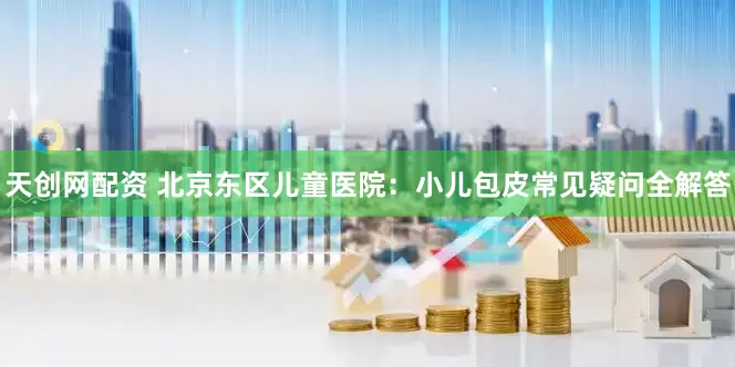 天创网配资 北京东区儿童医院：小儿包皮常见疑问全解答