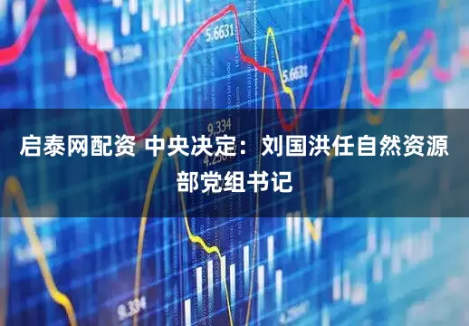 启泰网配资 中央决定：刘国洪任自然资源部党组书记