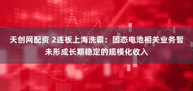 天创网配资 2连板上海洗霸：固态电池相关业务暂未形成长期稳定的规模化收入